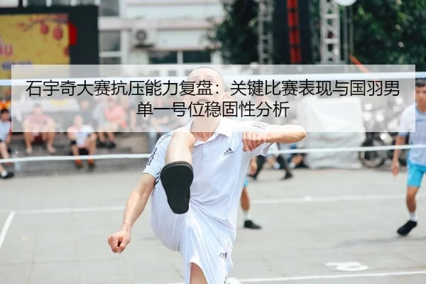 石宇奇大赛抗压能力复盘：关键比赛表现与国羽男单一号位稳固性分析